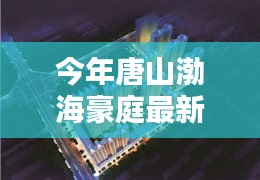 唐山渤海豪庭最新价格与科技智能新居，未来居住新纪元开启