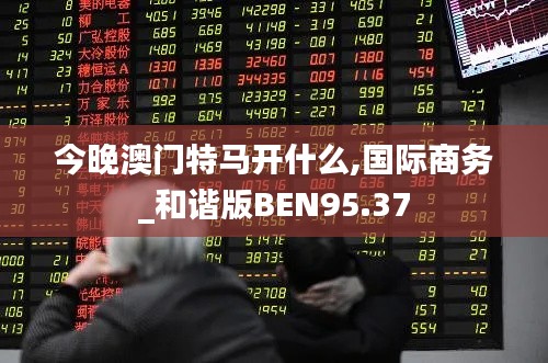 今晚澳门特马开什么,国际商务_和谐版BEN95.37