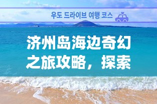 济州岛海边奇幻之旅攻略，探索海岛魅力，尽享浪漫时光！